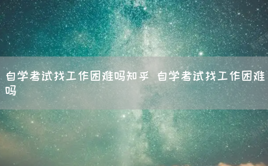 自学考试找工作困难吗知乎 自学考试找