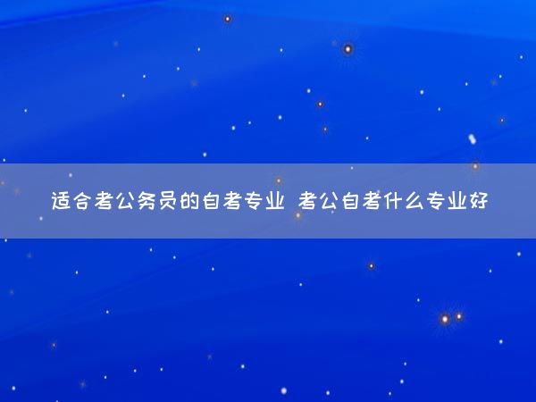 适合考公务员的自考专业 考公自考什么