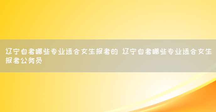 辽宁自考哪些专业适合女生报考的 辽宁