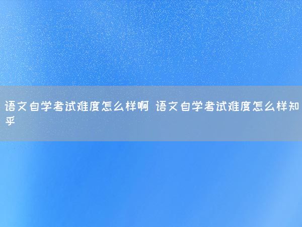 语文自学考试难度怎么样啊 语文自学考