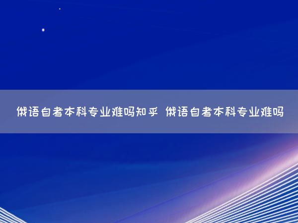 俄语自考本科专业难吗知乎 俄语自考本