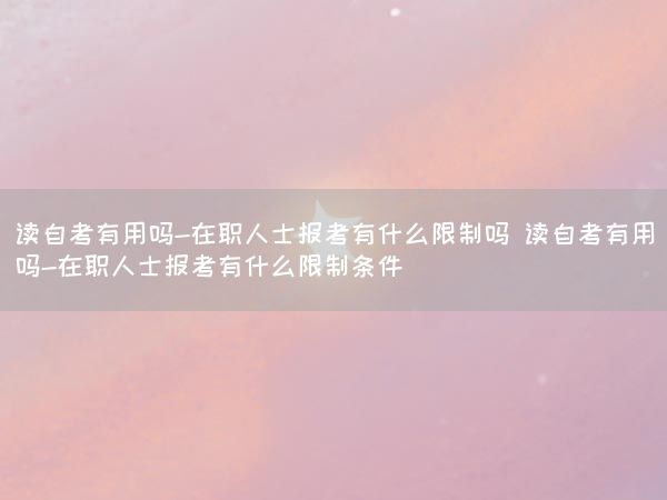 读自考有用吗-在职人士报考有什么限制吗 