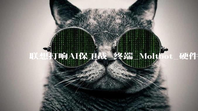 联想打响AI保卫战_终端_Moltbot_硬件